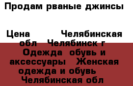 Продам рваные джинсы › Цена ­ 400 - Челябинская обл., Челябинск г. Одежда, обувь и аксессуары » Женская одежда и обувь   . Челябинская обл.